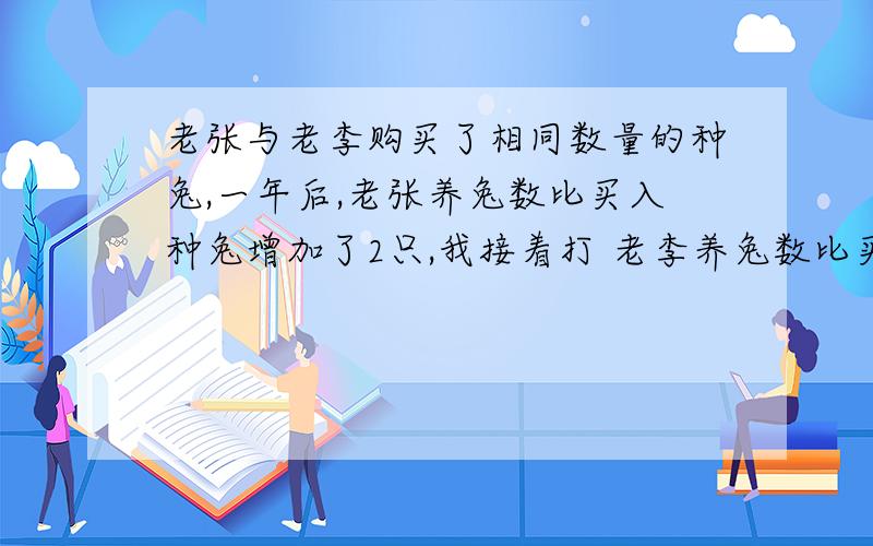 老张与老李购买了相同数量的种兔,一年后,老张养兔数比买入种兔增加了2只,我接着打 老李养兔数比买入数种兔数的2倍少1只,老张养兔数不超过老李养兔数的3分之2,一年前老张买了多少只种