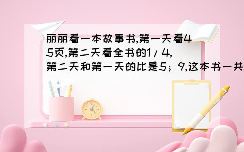 丽丽看一本故事书,第一天看45页,第二天看全书的1/4,第二天和第一天的比是5；9,这本书一共有多少页?要算式!