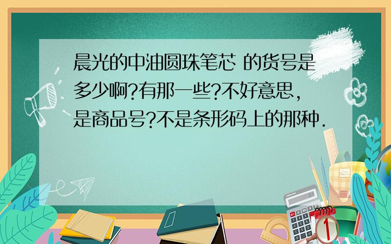 晨光的中油圆珠笔芯 的货号是多少啊?有那一些?不好意思,是商品号?不是条形码上的那种.