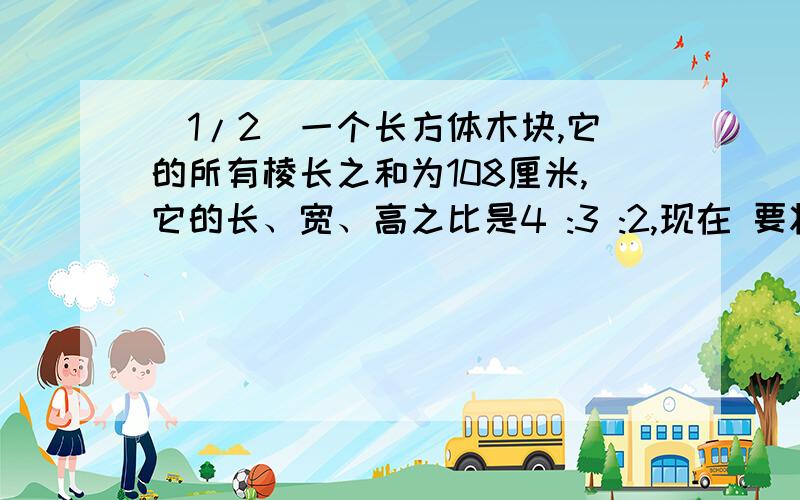 (1/2)一个长方体木块,它的所有棱长之和为108厘米,它的长、宽、高之比是4 :3 :2,现在 要将这个长方体...(1/2)一个长方体木块,它的所有棱长之和为108厘米,它的长、宽、高之比是4 :3 :2,现在 要将