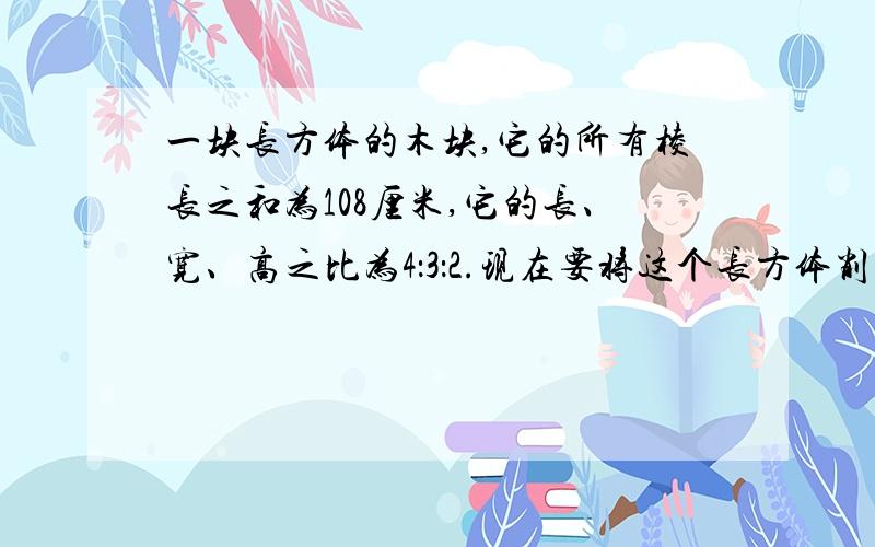 一块长方体的木块,它的所有棱长之和为108厘米,它的长、宽、高之比为4：3：2.现在要将这个长方体削成一个体积最大的圆柱体,这个圆柱体体积是多少立方厘米?