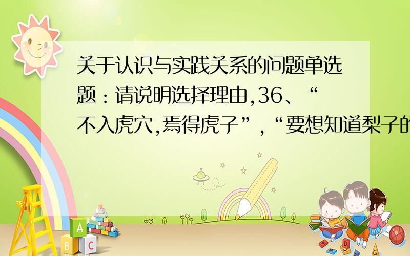 关于认识与实践关系的问题单选题：请说明选择理由,36、“不入虎穴,焉得虎子”,“要想知道梨子的味道,就得亲口尝一尝”.这两句话体现的哲学原理是（ C）A、实践是认识的来源之一 B、实