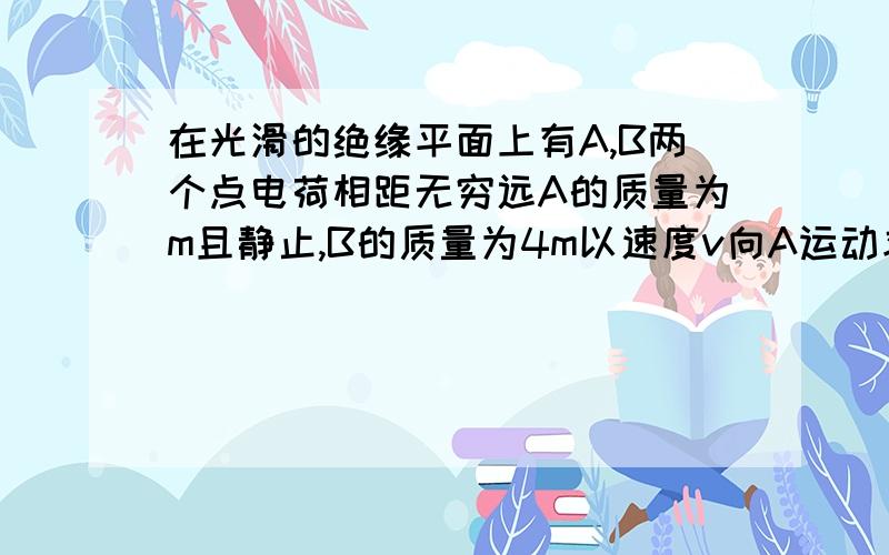 在光滑的绝缘平面上有A,B两个点电荷相距无穷远A的质量为m且静止,B的质量为4m以速度v向A运动求两者相距最近时的各自速度 运动中AB系统的最大电势能