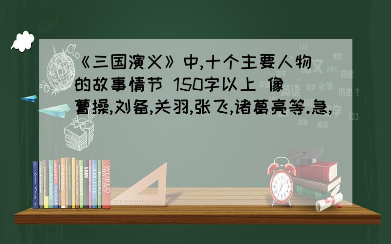 《三国演义》中,十个主要人物的故事情节 150字以上 像曹操,刘备,关羽,张飞,诸葛亮等.急,