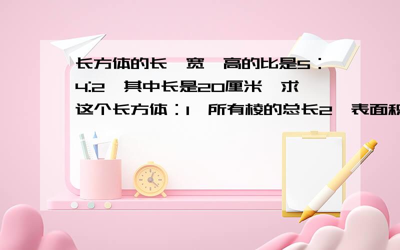 长方体的长,宽,高的比是5：4:2,其中长是20厘米,求这个长方体：1,所有棱的总长2,表面积3,体积