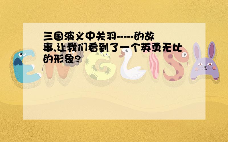 三国演义中关羽-----的故事,让我们看到了一个英勇无比的形象?