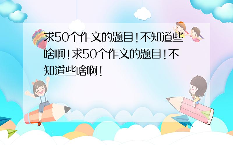 求50个作文的题目!不知道些啥啊!求50个作文的题目!不知道些啥啊!