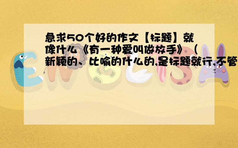 急求50个好的作文【标题】就像什么《有一种爱叫做放手》（新颖的、比喻的什么的,是标题就行,不管什么话题!）