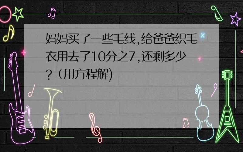 妈妈买了一些毛线,给爸爸织毛衣用去了10分之7,还剩多少?（用方程解)