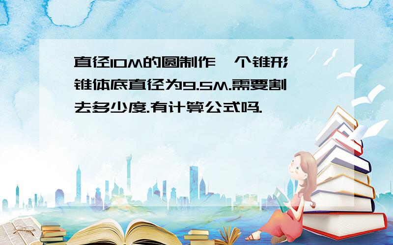 直径10M的圆制作一个锥形,锥体底直径为9.5M.需要割去多少度.有计算公式吗.