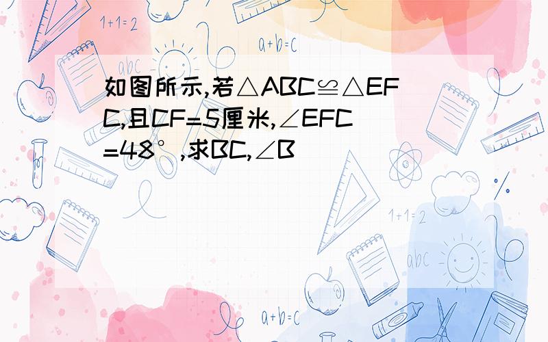 如图所示,若△ABC≌△EFC,且CF=5厘米,∠EFC=48°,求BC,∠B