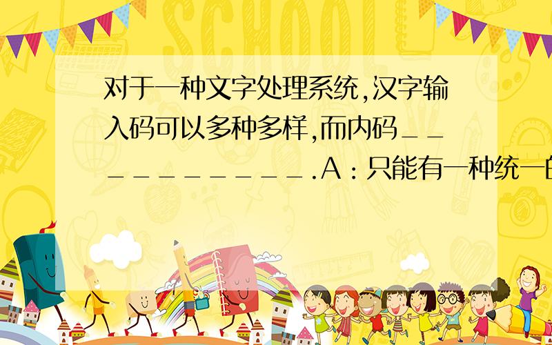 对于一种文字处理系统,汉字输入码可以多种多样,而内码__________.A：只能有一种统一的编码 B：与汉字输入码一样多C：有一种是主要的,其它可有可无 D：最少也有两种