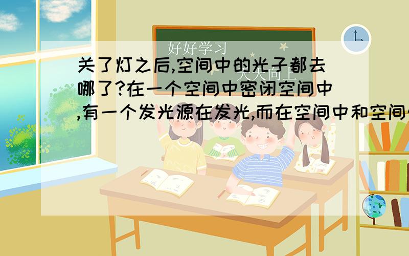 关了灯之后,空间中的光子都去哪了?在一个空间中密闭空间中,有一个发光源在发光,而在空间中和空间外都站着一个人在观察这个空间.如果这时将发光源熄灭,那么空间中的光子会何去何从.个