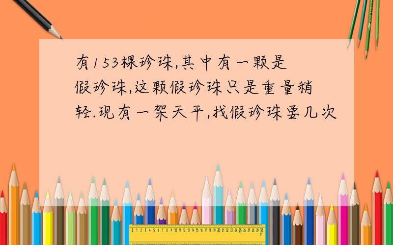 有153棵珍珠,其中有一颗是假珍珠,这颗假珍珠只是重量稍轻.现有一架天平,找假珍珠要几次