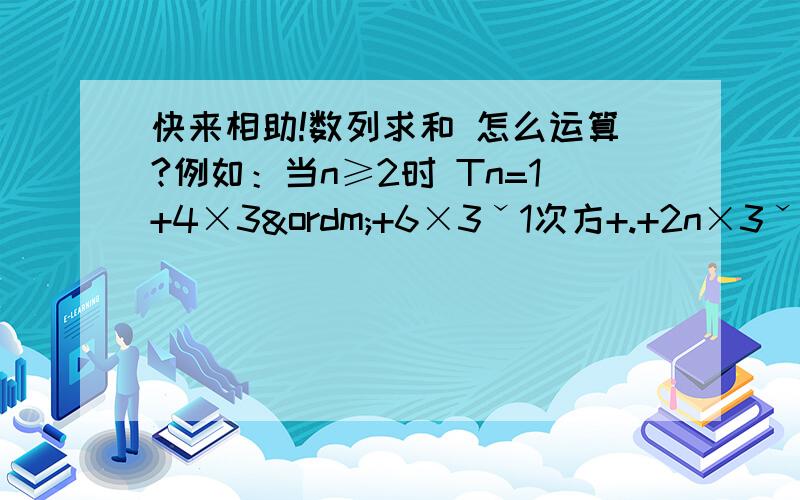 快来相助!数列求和 怎么运算?例如：当n≥2时 Tn=1+4×3º+6×3ˇ1次方+.+2n×3ˇ（n-2）次方 ①3Tn=3+4×3ˇ1次方+6×3ˇ2次方+.+2n×3ˇ（n-1）次方 ②① -②得 -2Tn=-2+4+2×（3ˇ1次方+3ˇ2次方+.3ˇ（n-2)次方）