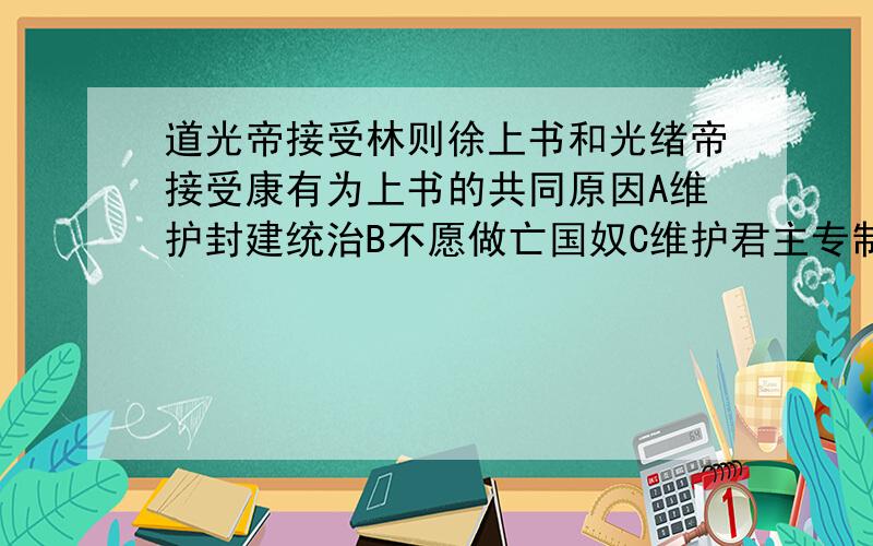 道光帝接受林则徐上书和光绪帝接受康有为上书的共同原因A维护封建统治B不愿做亡国奴C维护君主专制政治D挽救民族危机选哪个,把原因说一下,