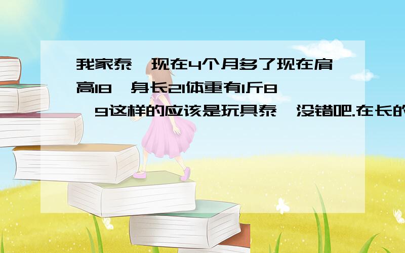 我家泰迪现在4个月多了现在肩高18、身长21体重有1斤8、9这样的应该是玩具泰迪没错吧.在长的话还能长的太大吗?