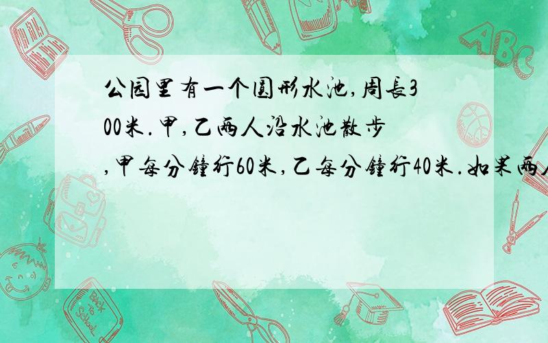 公园里有一个圆形水池,周长300米.甲,乙两人沿水池散步,甲每分钟行60米,乙每分钟行40米.如果两人同时同地同向散步,要多长时间甲才能第一次赶上乙?