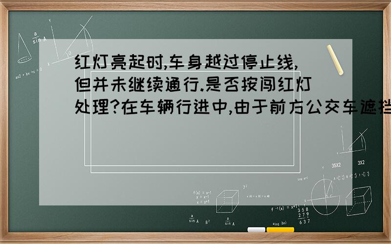 红灯亮起时,车身越过停止线,但并未继续通行.是否按闯红灯处理?在车辆行进中,由于前方公交车遮挡视线,导致看不见信号灯,当我看见信号灯时,刚刚闪完绿灯转为黄灯,在黄灯转为红灯时,我车