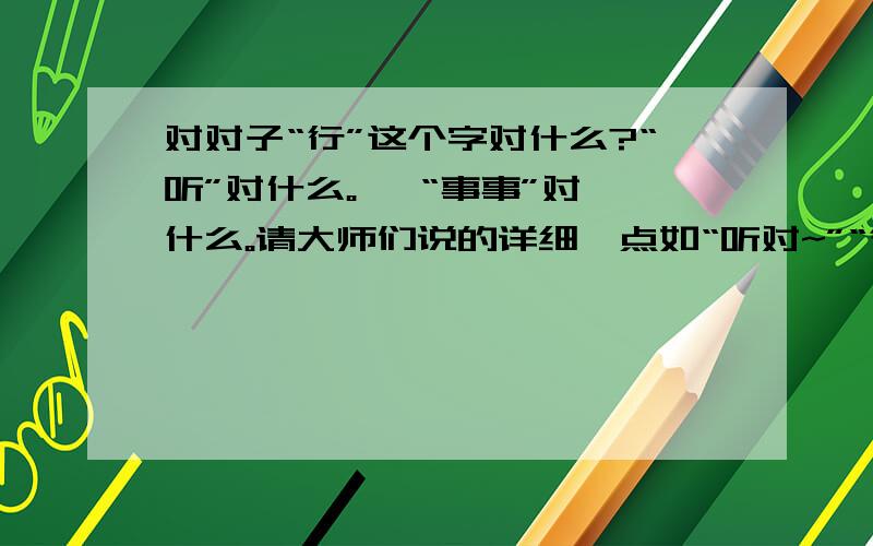 对对子“行”这个字对什么?“听”对什么。   “事事”对什么。请大师们说的详细一点如“听对~”“行对~”谢谢啦