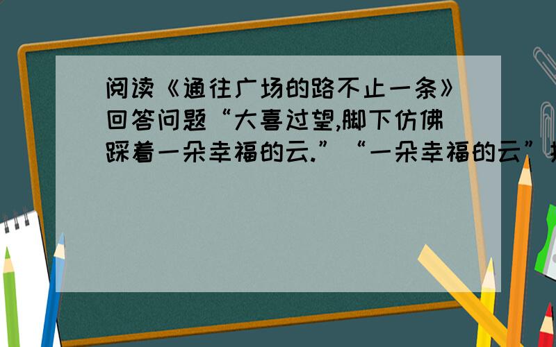 阅读《通往广场的路不止一条》回答问题“大喜过望,脚下仿佛踩着一朵幸福的云.”“一朵幸福的云”指的是————?