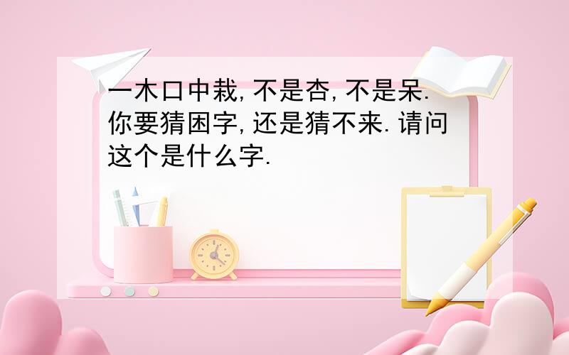 一木口中栽,不是杏,不是呆.你要猜困字,还是猜不来.请问这个是什么字.