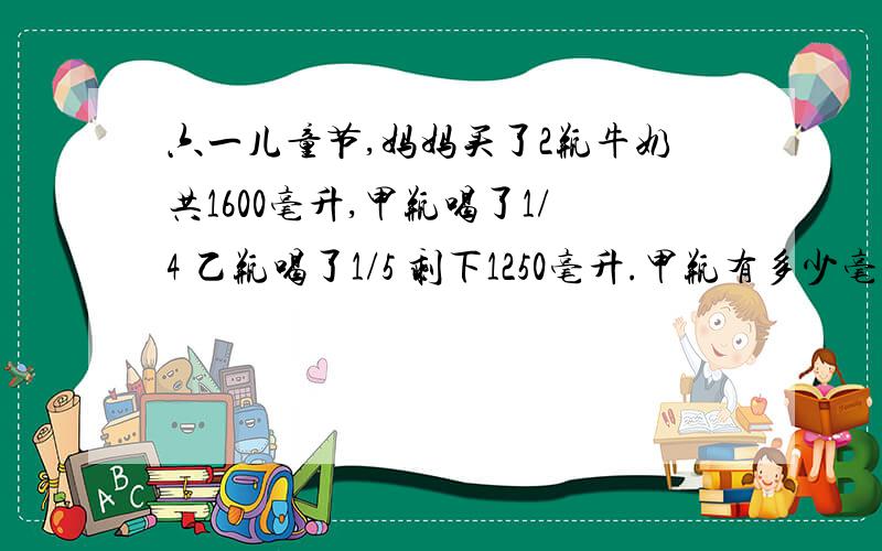 六一儿童节,妈妈买了2瓶牛奶共1600毫升,甲瓶喝了1/4 乙瓶喝了1/5 剩下1250毫升.甲瓶有多少毫升?