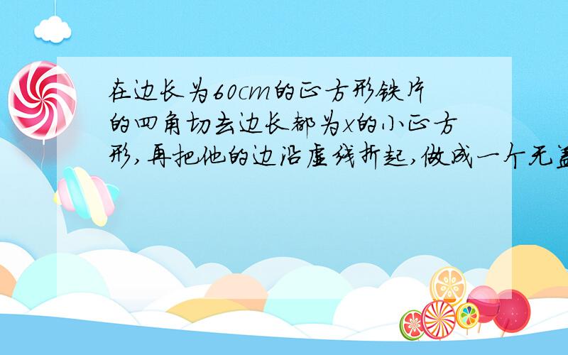 在边长为60cm的正方形铁片的四角切去边长都为x的小正方形,再把他的边沿虚线折起,做成一个无盖的方底箱子,箱底的边长是多少时,箱底的容积最大?最大容积是多少?谢谢了  （运用导数知识解