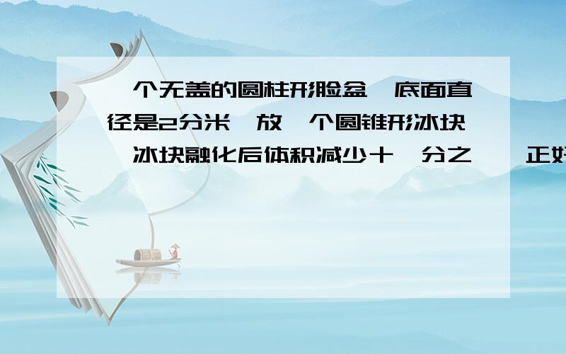 一个无盖的圆柱形脸盆,底面直径是2分米,放一个圆锥形冰块,冰块融化后体积减少十一分之一,正好注满圆柱形脸盆,问原来圆锥冰块高是多少分米?（提示：圆锥冰块底面积与圆柱底面积相等）