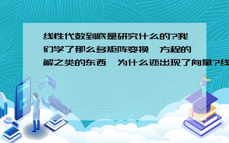 线性代数到底是研究什么的?我们学了那么多矩阵变换,方程的解之类的东西,为什么还出现了向量?线性代数到底是要研究什么?有什么用?课本中所涉及的内容相互之间究竟为何种关系?