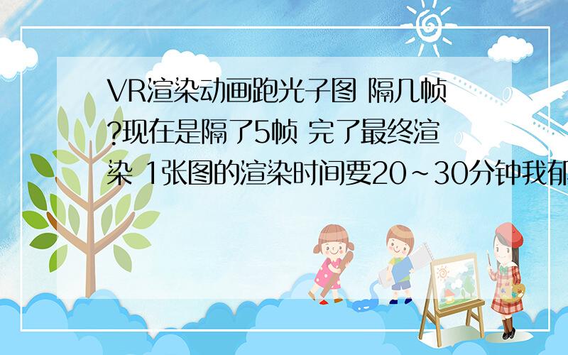 VR渲染动画跑光子图 隔几帧?现在是隔了5帧 完了最终渲染 1张图的渲染时间要20~30分钟我郁闷啊! 一共是250帧 这我要等几个月啊.到底是什么问题?