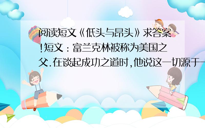 阅读短文《低头与昂头》求答案!短文：富兰克林被称为美国之父.在谈起成功之道时,他说这一切源于一次拜访.在他年轻的时候,一位老前辈请他到一座低矮的小茅屋中见面.富兰克林来了,他挺