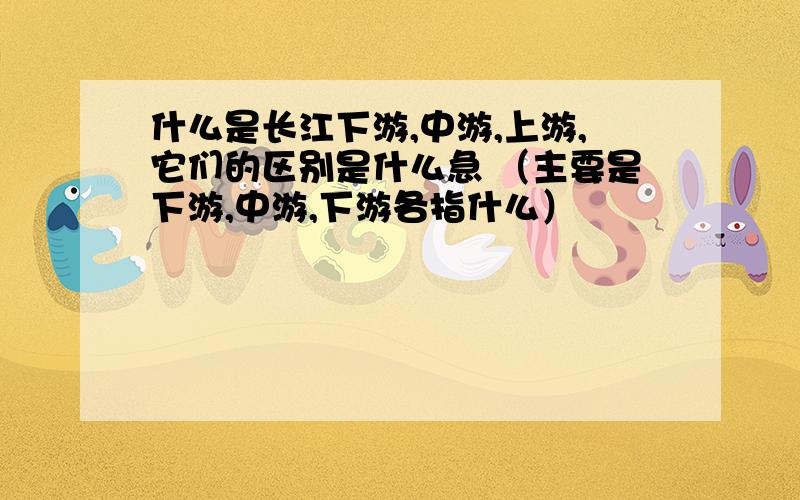 什么是长江下游,中游,上游,它们的区别是什么急 （主要是下游,中游,下游各指什么）