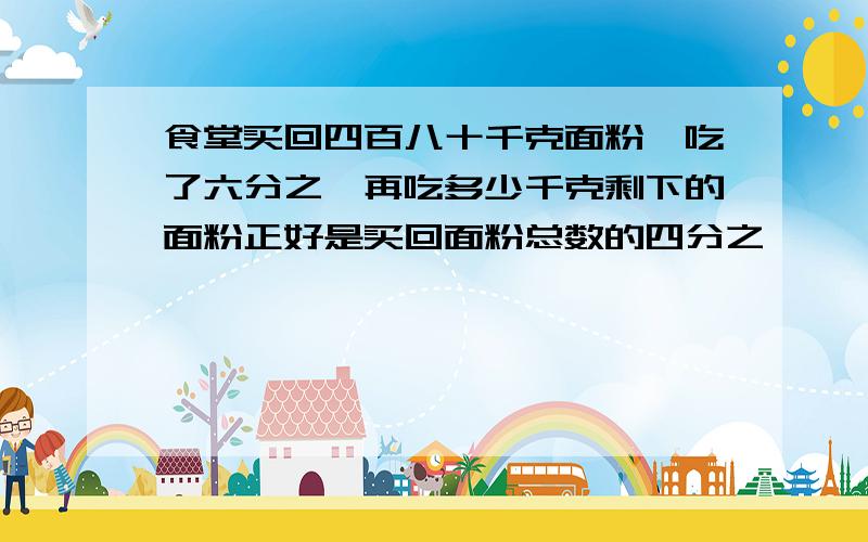 食堂买回四百八十千克面粉,吃了六分之一再吃多少千克剩下的面粉正好是买回面粉总数的四分之一