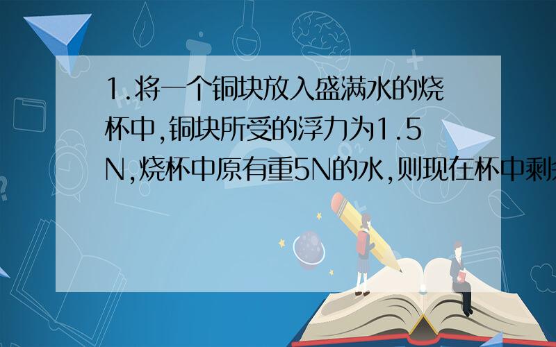 1.将一个铜块放入盛满水的烧杯中,铜块所受的浮力为1.5N,烧杯中原有重5N的水,则现在杯中剩余的水重为（） 2.一个密度为0.4x10的3次kg/m3,体积为0.5dm3的木块浸没在水中时所受的浮力是（）N,浮