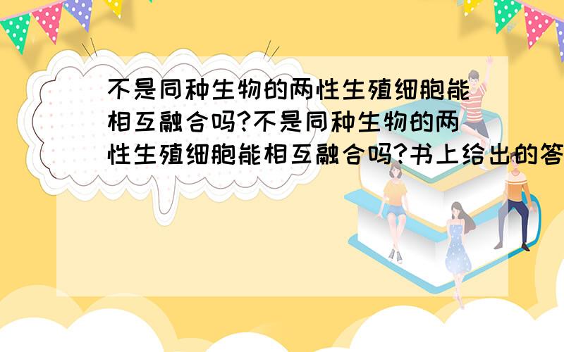 不是同种生物的两性生殖细胞能相互融合吗?不是同种生物的两性生殖细胞能相互融合吗?书上给出的答案是：不能,因为细胞膜和核膜具有识别功能.那么狮虎兽是怎么来的呢?