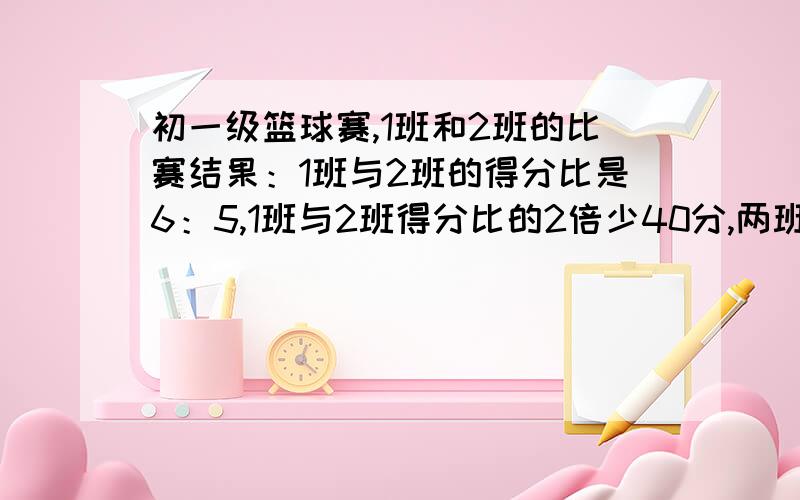 初一级篮球赛,1班和2班的比赛结果：1班与2班的得分比是6：5,1班与2班得分比的2倍少40分,两班得分各是?甲乙两车同时同地向A地出发,甲车速是乙车速的2倍,甲车走了90千米后立即返回与乙车相