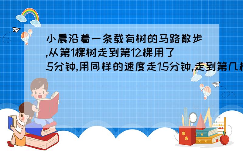 小晨沿着一条载有树的马路散步,从第1棵树走到第12棵用了5分钟,用同样的速度走15分钟,走到第几棵?