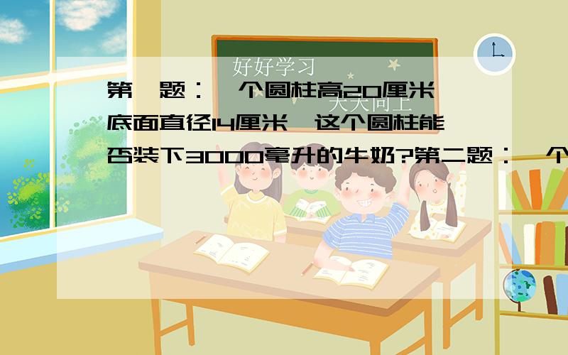 第一题：一个圆柱高20厘米,底面直径14厘米,这个圆柱能否装下3000毫升的牛奶?第二题：一个装满稻谷的圆柱形粮囤,地面面积为2平方米,高为80厘米.每立方米稻谷约重600千克,这个粮囤存放的稻