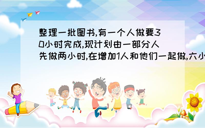 整理一批图书,有一个人做要30小时完成,现计划由一部分人先做两小时,在增加1人和他们一起做,六小时后完成工作,假设这些人的工作效率相同,总工作量看做“1”,则一个人做要1小时的工作量