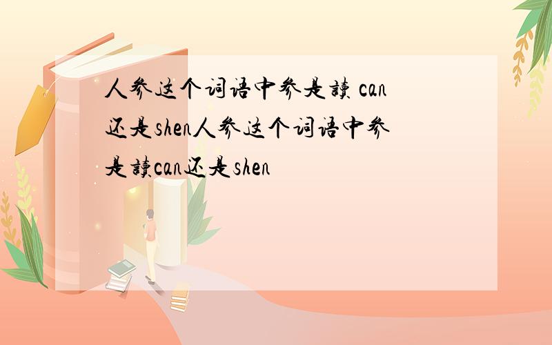 人参这个词语中参是读 can还是shen人参这个词语中参是读can还是shen