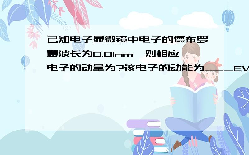 已知电子显微镜中电子的德布罗意波长为0.01nm,则相应电子的动量为?该电子的动能为___EV.2.已知某相对论粒子的静质量为m0,当其动能等于静能的2倍时,该粒子的运动速度为V=?其动量为____?