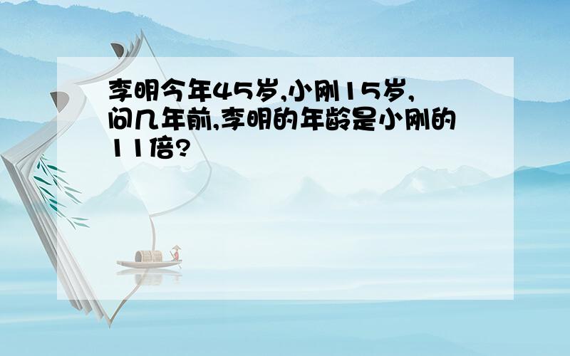 李明今年45岁,小刚15岁,问几年前,李明的年龄是小刚的11倍?