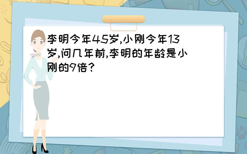 李明今年45岁,小刚今年13岁,问几年前,李明的年龄是小刚的9倍?