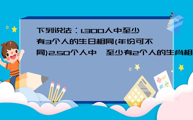 下列说法：1.300人中至少有3个人的生日相同(年份可不同)2.50个人中,至少有2个人的生肖相同3.九年级（4）班50名同学中,至少有5名同学的出生月份相同,其中错误的个数为___.