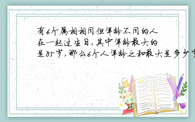 有6个属相相同但年龄不同的人在一起过生日,其中年龄最大的是85岁,那么6个人年龄之和最大是多少岁……有6个属相相同但年龄不同的人在一起过生日,其中年龄最大的是85岁,那么6个人年龄之