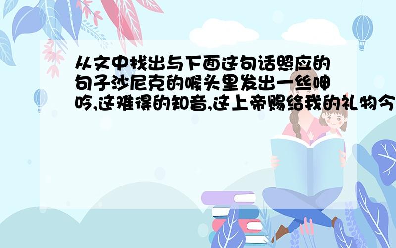 从文中找出与下面这句话照应的句子沙尼克的喉头里发出一丝呻吟,这难得的知音,这上帝赐给我的礼物今晚就要消失了吗?文章名：为了音乐,请你留下来