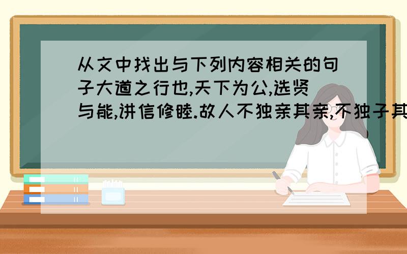 从文中找出与下列内容相关的句子大道之行也,天下为公,选贤与能,讲信修睦.故人不独亲其亲,不独子其子,使老有所终,壮有所用,幼有所长,矜、寡、孤、独、废疾者皆有所养,男有分,女有归.货