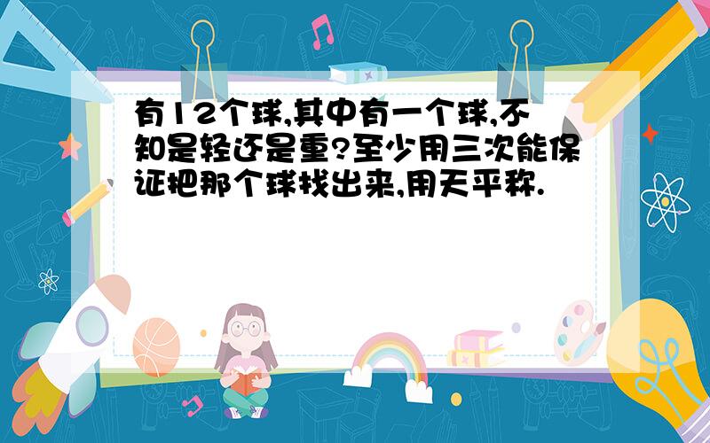 有12个球,其中有一个球,不知是轻还是重?至少用三次能保证把那个球找出来,用天平称.