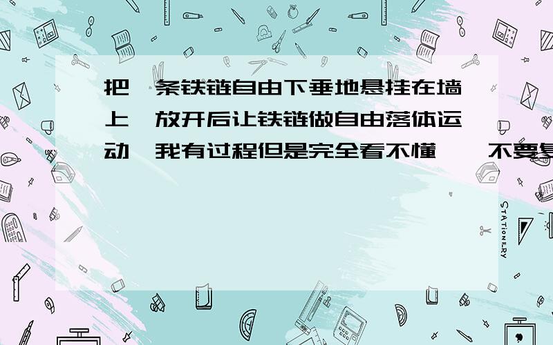 把一条铁链自由下垂地悬挂在墙上,放开后让铁链做自由落体运动【我有过程但是完全看不懂,】不要复制好么把一条铁链自由下垂地悬挂在墙上,放开后让铁链做自由落体运动.已知铁链通过悬